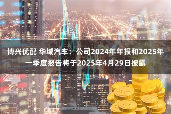 博兴优配 华域汽车：公司2024年年报和2025年一季度报告将于2025年4月29日披露