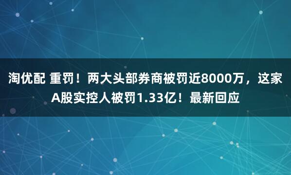 淘优配 重罚！两大头部券商被罚近8000万，这家A股实控人被罚1.33亿！最新回应