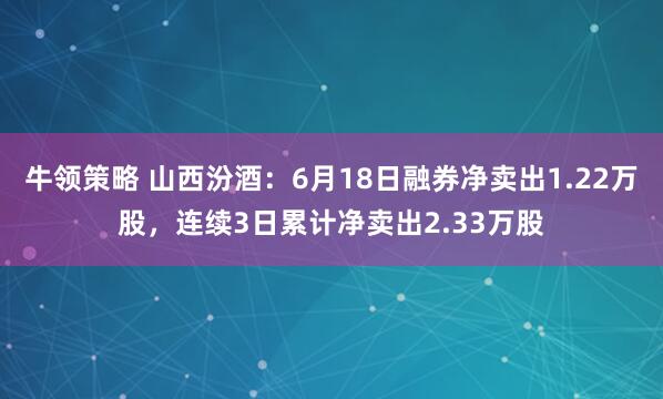 牛领策略 山西汾酒:6月18日融券净卖出1.22万股,连续3日累计净卖出2.33万股