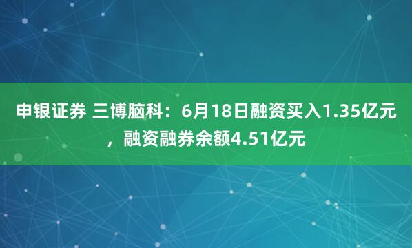 申银证券 三博脑科：6月18日融资买入1.35亿元，融资融券余额4.51亿元