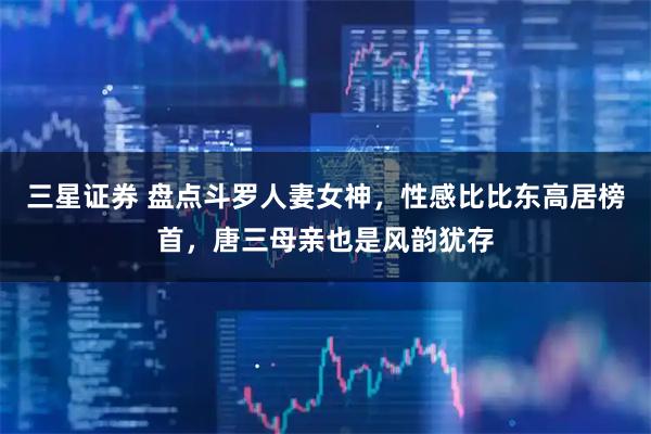 三星证券 盘点斗罗人妻女神，性感比比东高居榜首，唐三母亲也是风韵犹存