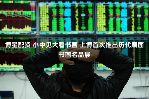 博星配资 小中见大看书画 上博首次推出历代扇面书画名品展