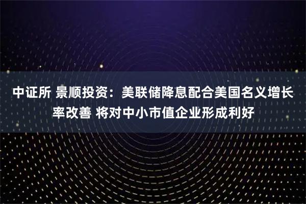 中证所 景顺投资：美联储降息配合美国名义增长率改善 将对中小市值企业形成利好