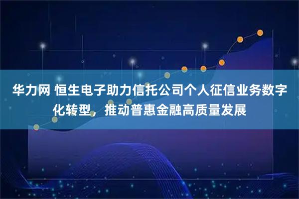 华力网 恒生电子助力信托公司个人征信业务数字化转型，推动普惠金融高质量发展