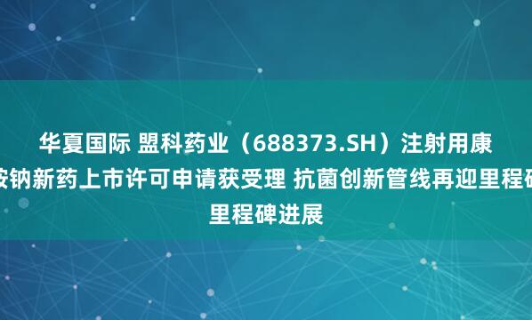 华夏国际 盟科药业（688373.SH）注射用康替唑胺钠新药上市许可申请获受理 抗菌创新管线再迎里程碑进展