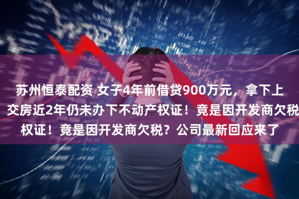 苏州恒泰配资 女子4年前借贷900万元,拿下上海3000万元的豪宅,交房近2年仍未办下不动产权证!竟是因开发商欠税?公司最新回应来了