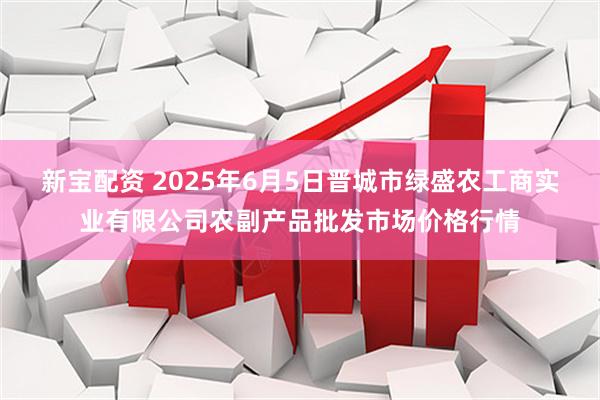 新宝配资 2025年6月5日晋城市绿盛农工商实业有限公司农副产品批发市场价格行情