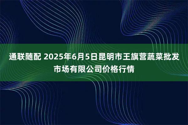 通联随配 2025年6月5日昆明市王旗营蔬菜批发市场有限公司价格行情