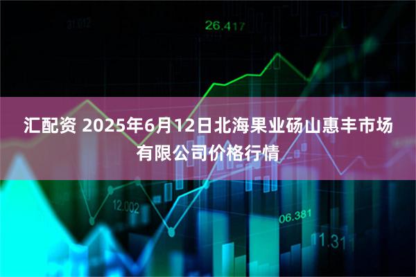 汇配资 2025年6月12日北海果业砀山惠丰市场有限公司价格行情