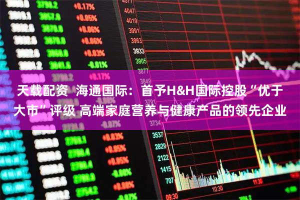 天载配资  海通国际：首予H&H国际控股“优于大市”评级 高端家庭营养与健康产品的领先企业