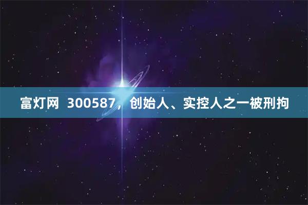 富灯网 300587,创始人、实控人之一被刑拘