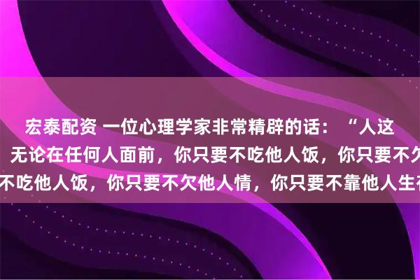 宏泰配资 一位心理学家非常精辟的话： “人这一辈子，只要你还活着，无论在任何人面前，你只要不吃他人饭，你只要不欠他人情，你只要不靠他人生存，