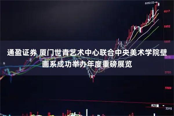 通盈证券 厦门世青艺术中心联合中央美术学院壁画系成功举办年度重磅展览