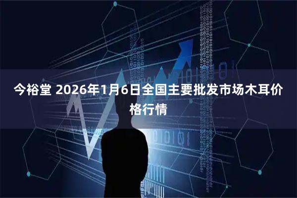 今裕堂 2026年1月6日全国主要批发市场木耳价格行情