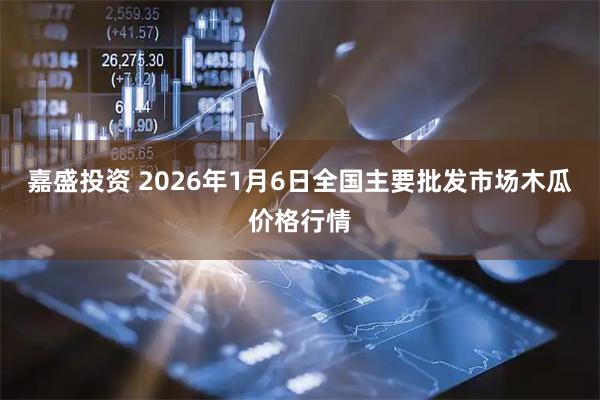 嘉盛投资 2026年1月6日全国主要批发市场木瓜价格行情