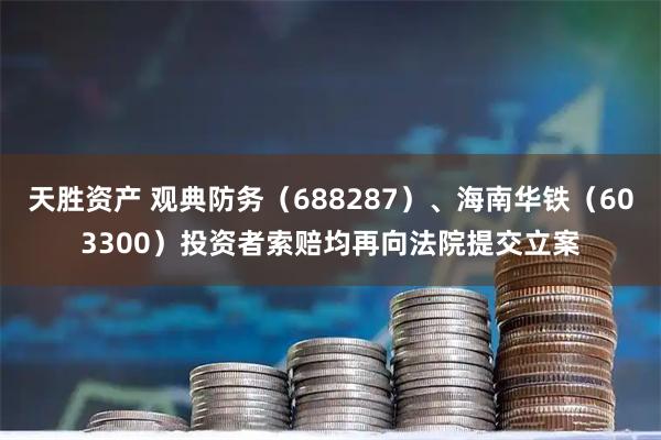 天胜资产 观典防务（688287）、海南华铁（603300）投资者索赔均再向法院提交立案