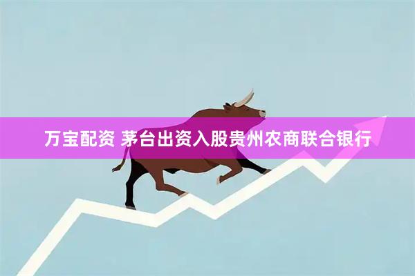 万宝配资 茅台出资入股贵州农商联合银行