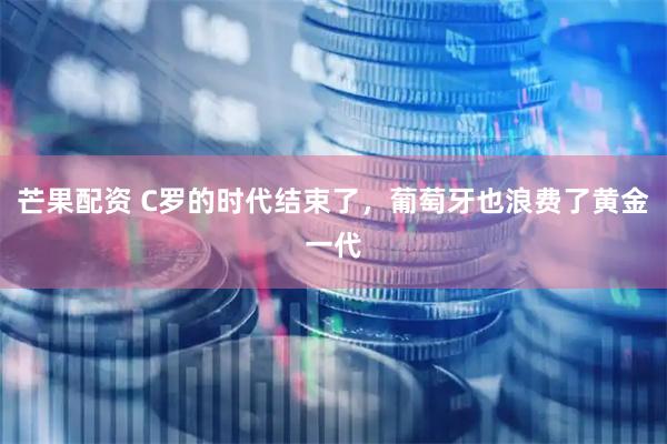 芒果配资 C罗的时代结束了,葡萄牙也浪费了黄金一代