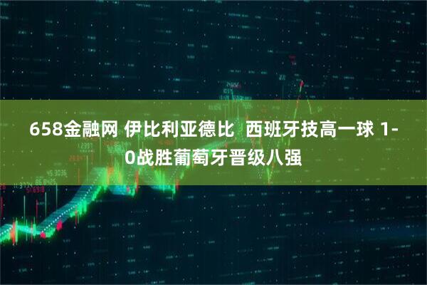 658金融网 伊比利亚德比 西班牙技高一球 1-0战胜葡萄牙晋级八强