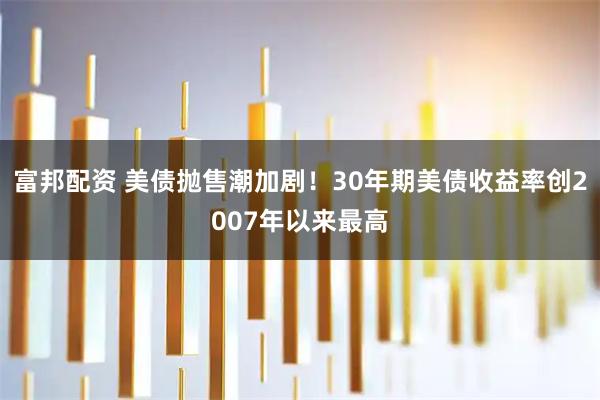 富邦配资 美债抛售潮加剧！30年期美债收益率创2007年以来最高