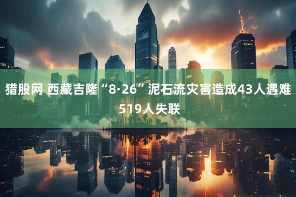 猎股网 西藏吉隆“8·26”泥石流灾害造成43人遇难 519人失联
